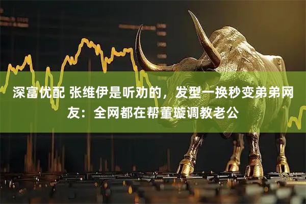 深富优配 张维伊是听劝的，发型一换秒变弟弟网友：全网都在帮董璇调教老公