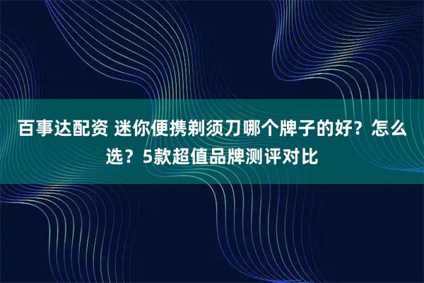 百事达配资 迷你便携剃须刀哪个牌子的好？怎么选？5款超值品牌测评对比