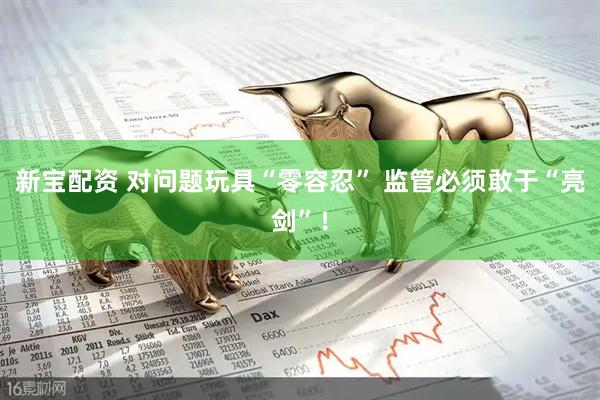 新宝配资 对问题玩具“零容忍” 监管必须敢于“亮剑”！