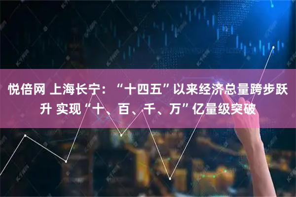 悦倍网 上海长宁：“十四五”以来经济总量跨步跃升 实现“十、百、千、万”亿量级突破