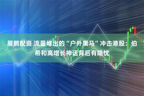 展鹏配资 流量堆出的“户外黑马”冲击港股：伯希和高增长神话背后有隐忧