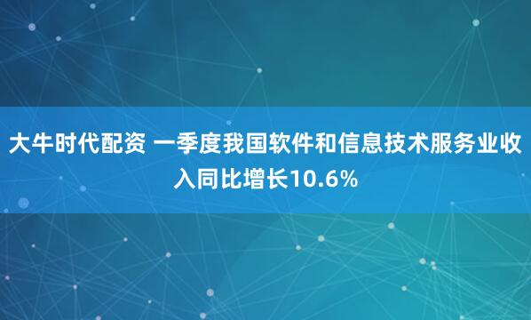 大牛时代配资 一季度我国软件和信息技术服务业收入同比增长10.6%