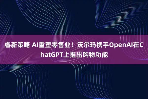 睿新策略 AI重塑零售业！沃尔玛携手OpenAI在ChatGPT上推出购物功能