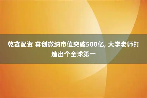 乾鑫配资 睿创微纳市值突破500亿, 大学老师打造出个全球第一
