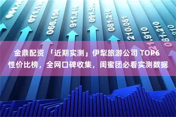 金鼎配资 「近期实测」伊犁旅游公司 TOP6 性价比榜，全网口碑收集，闺蜜团必看实测数据