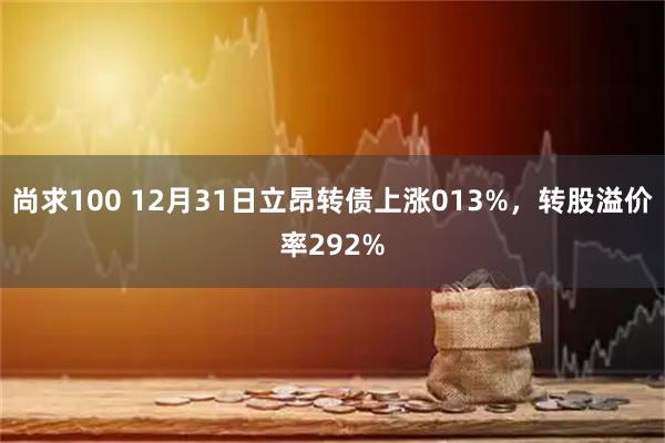 尚求100 12月31日立昂转债上涨013%，转股溢价率292%