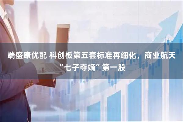 端盛康优配 科创板第五套标准再细化，商业航天“七子夺嫡”第一股