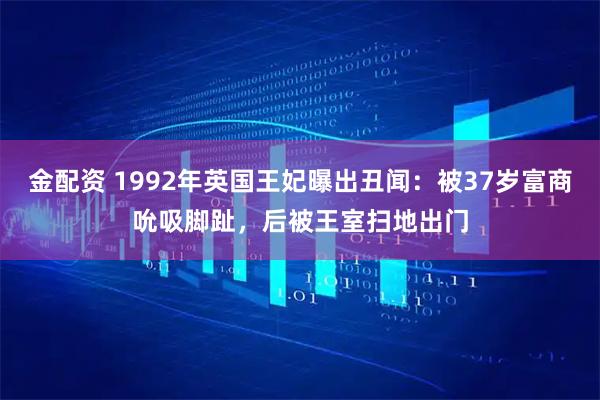 金配资 1992年英国王妃曝出丑闻：被37岁富商吮吸脚趾，后被王室扫地出门