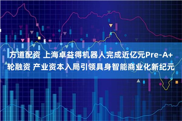 方道配资 上海卓益得机器人完成近亿元Pre-A+轮融资 产业资本入局引领具身智能商业化新纪元
