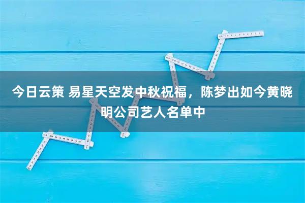 今日云策 易星天空发中秋祝福，陈梦出如今黄晓明公司艺人名单中