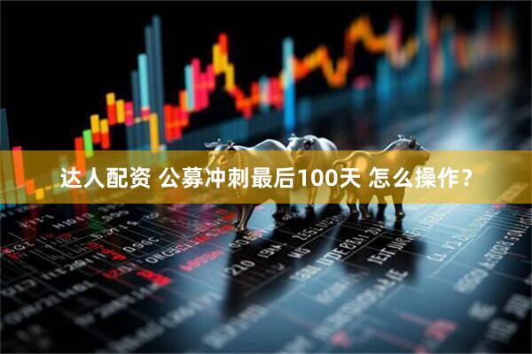 达人配资 公募冲刺最后100天 怎么操作？