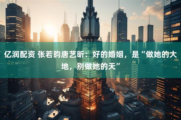 亿润配资 张若昀唐艺昕：好的婚姻，是“做她的大地，别做她的天”