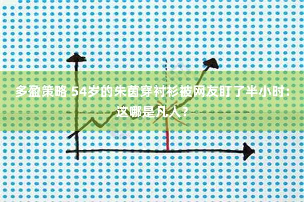 多盈策略 54岁的朱茵穿衬衫被网友盯了半小时：这哪是凡人？